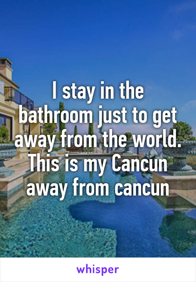 I stay in the bathroom just to get away from the world. This is my Cancun away from cancun