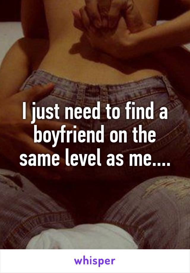 I just need to find a boyfriend on the same level as me....