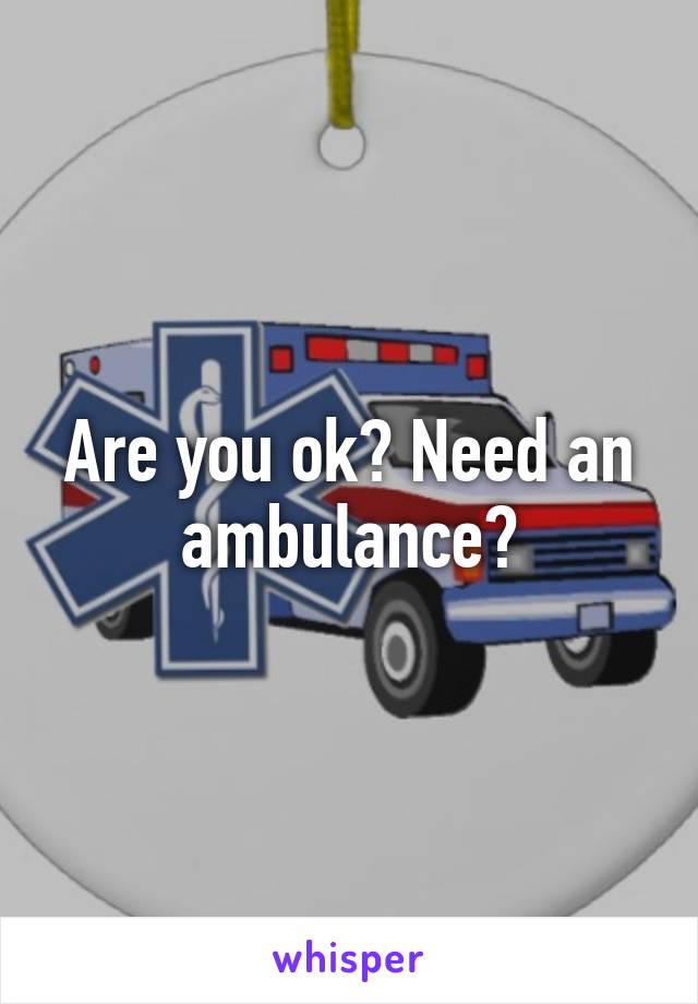 Are you ok? Need an ambulance?