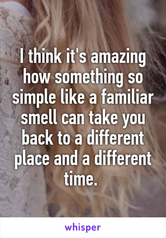 I think it's amazing how something so simple like a familiar smell can take you back to a different place and a different time. 