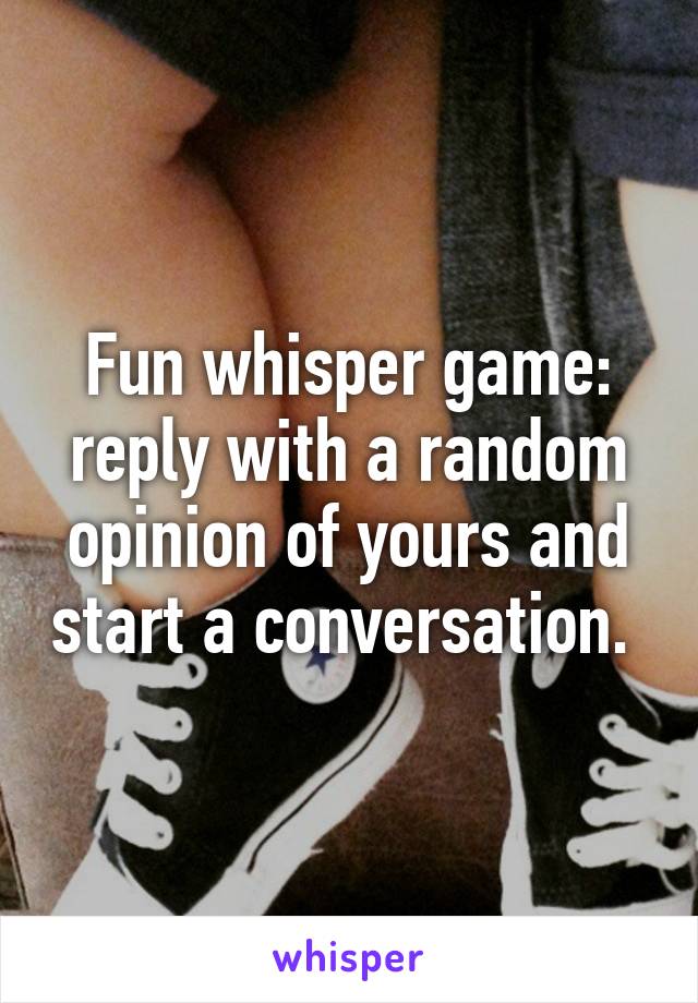 Fun whisper game: reply with a random opinion of yours and start a conversation. 