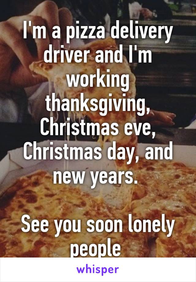 I'm a pizza delivery driver and I'm working thanksgiving, Christmas eve, Christmas day, and new years. 

See you soon lonely people 