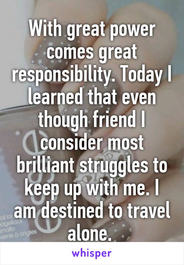 With great power comes great responsibility. Today I learned that even though friend I consider most brilliant struggles to keep up with me. I am destined to travel alone. 