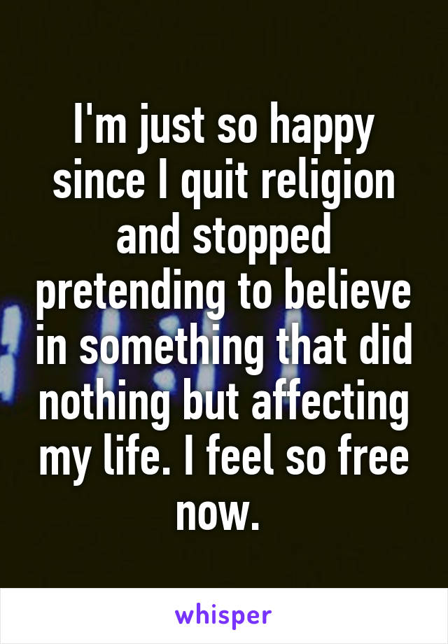 I'm just so happy since I quit religion and stopped pretending to believe in something that did nothing but affecting my life. I feel so free now. 