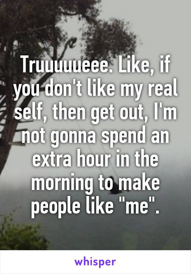 Truuuuueee. Like, if you don't like my real self, then get out, I'm not gonna spend an extra hour in the morning to make people like "me".