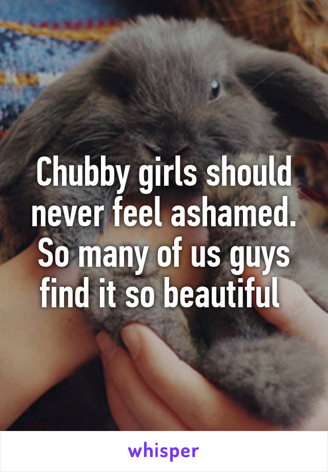 Chubby girls should never feel ashamed. So many of us guys find it so beautiful 