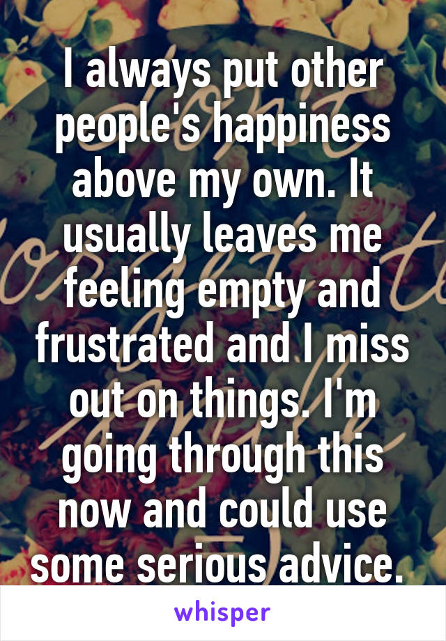 I always put other people's happiness above my own. It usually leaves me feeling empty and frustrated and I miss out on things. I'm going through this now and could use some serious advice. 