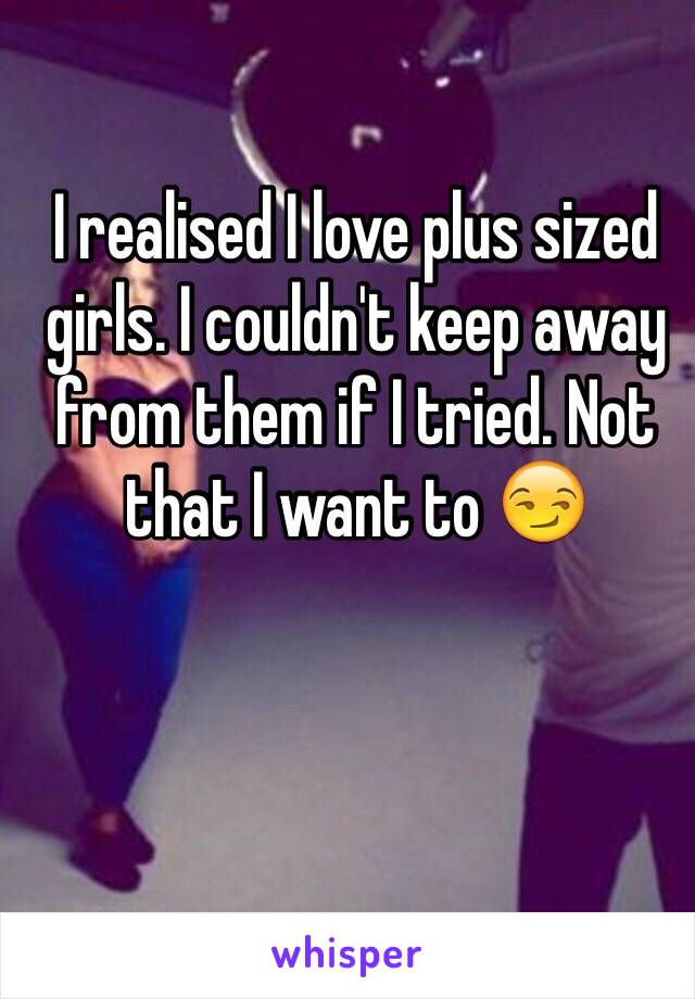 I realised I love plus sized girls. I couldn't keep away from them if I tried. Not that I want to 😏