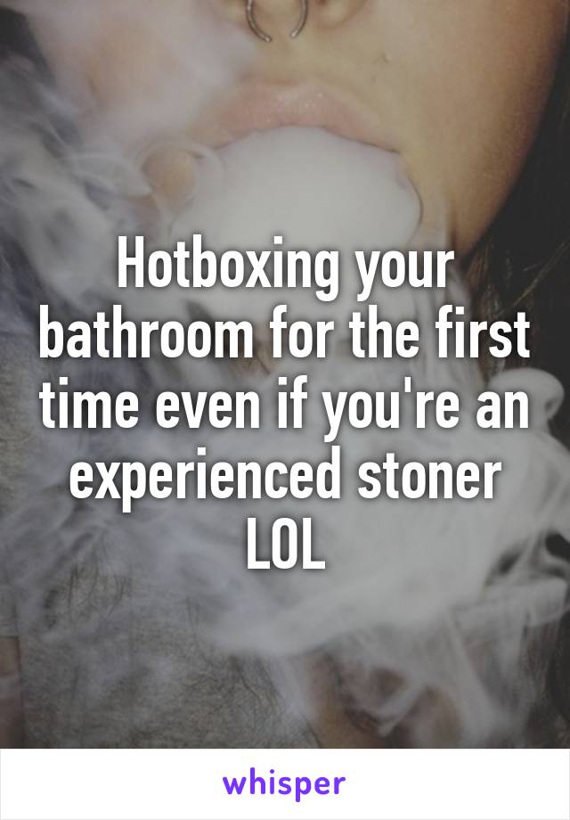 Hotboxing your bathroom for the first time even if you're an experienced stoner LOL