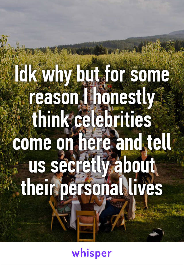 Idk why but for some reason I honestly think celebrities come on here and tell us secretly about their personal lives