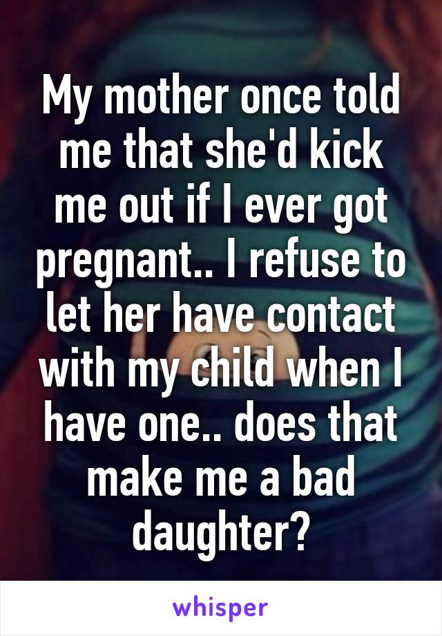 My mother once told me that she'd kick me out if I ever got pregnant.. I refuse to let her have contact with my child when I have one.. does that make me a bad daughter?