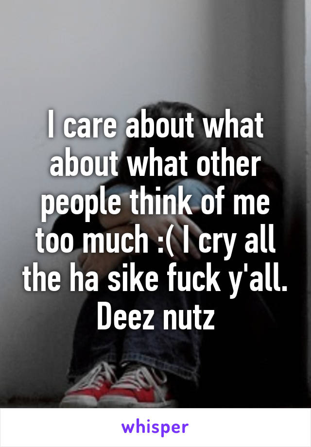 I care about what about what other people think of me too much :( I cry all the ha sike fuck y'all. Deez nutz