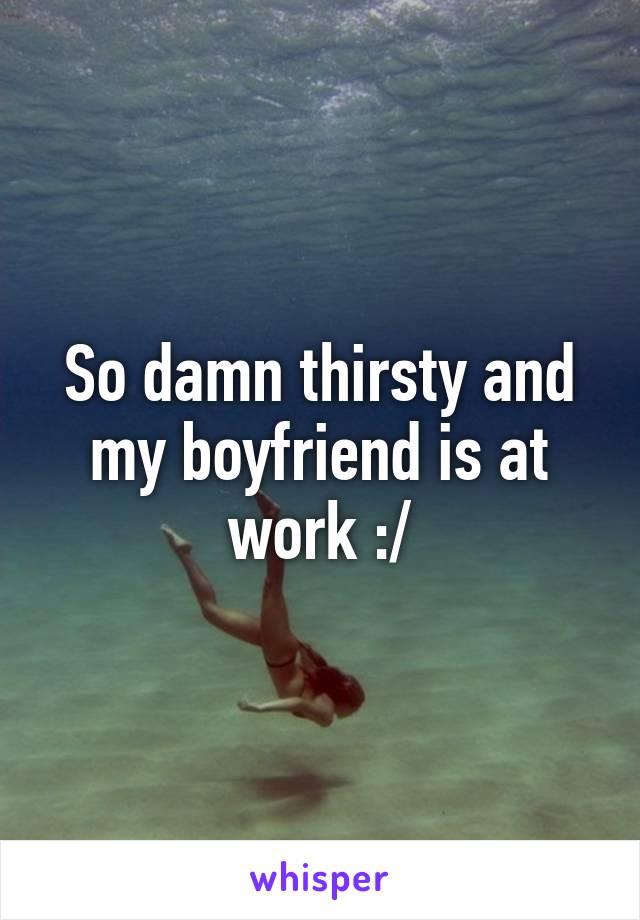 So damn thirsty and my boyfriend is at work :/