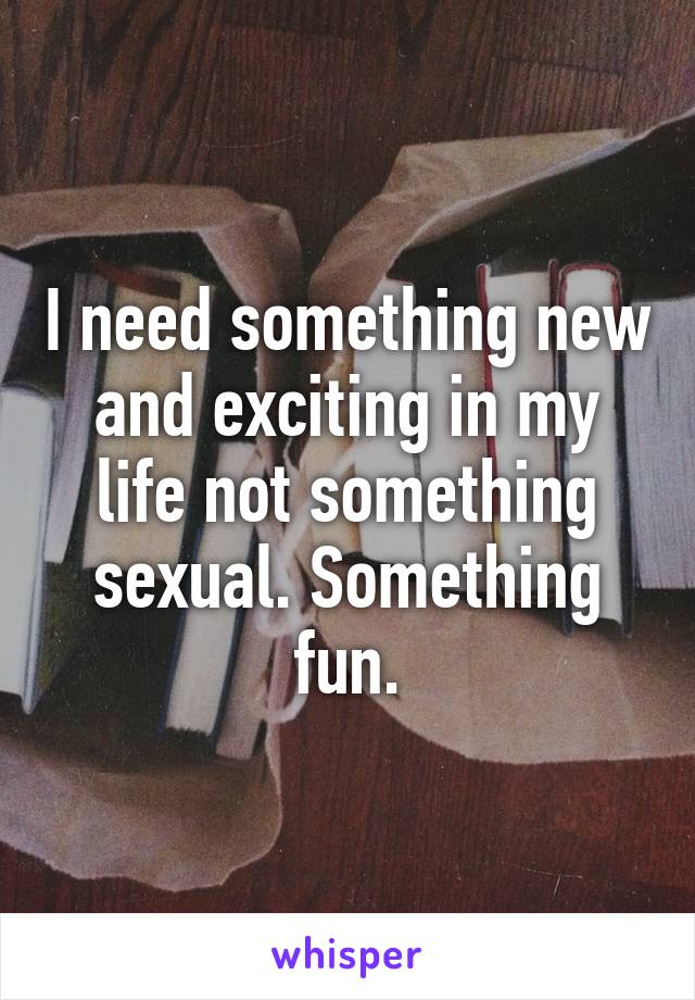 I need something new and exciting in my life not something sexual. Something fun.