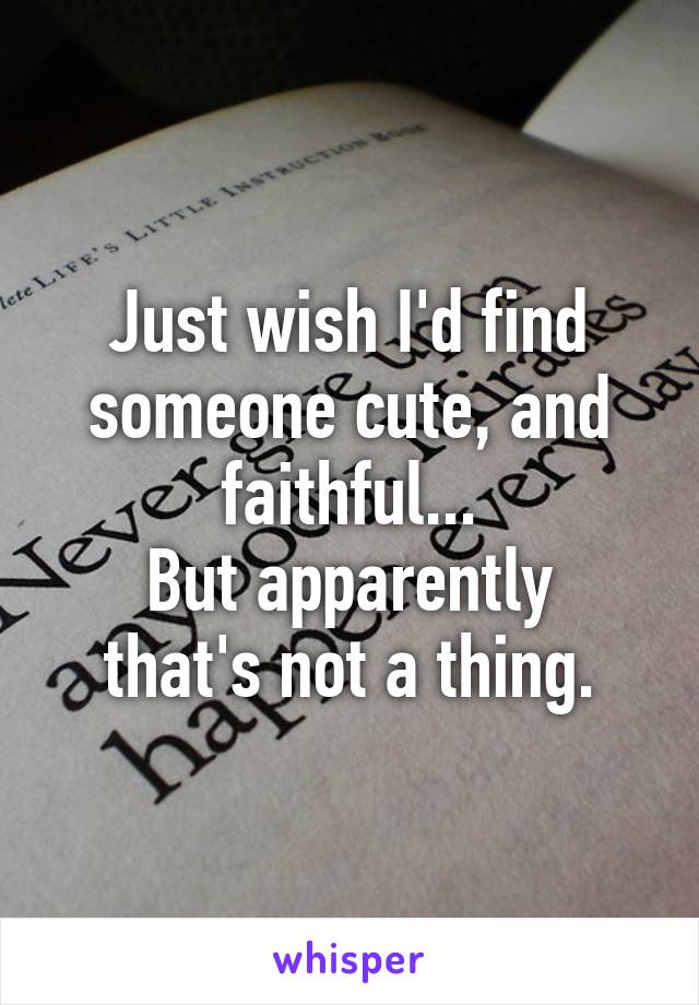 Just wish I'd find someone cute, and faithful...
But apparently that's not a thing.