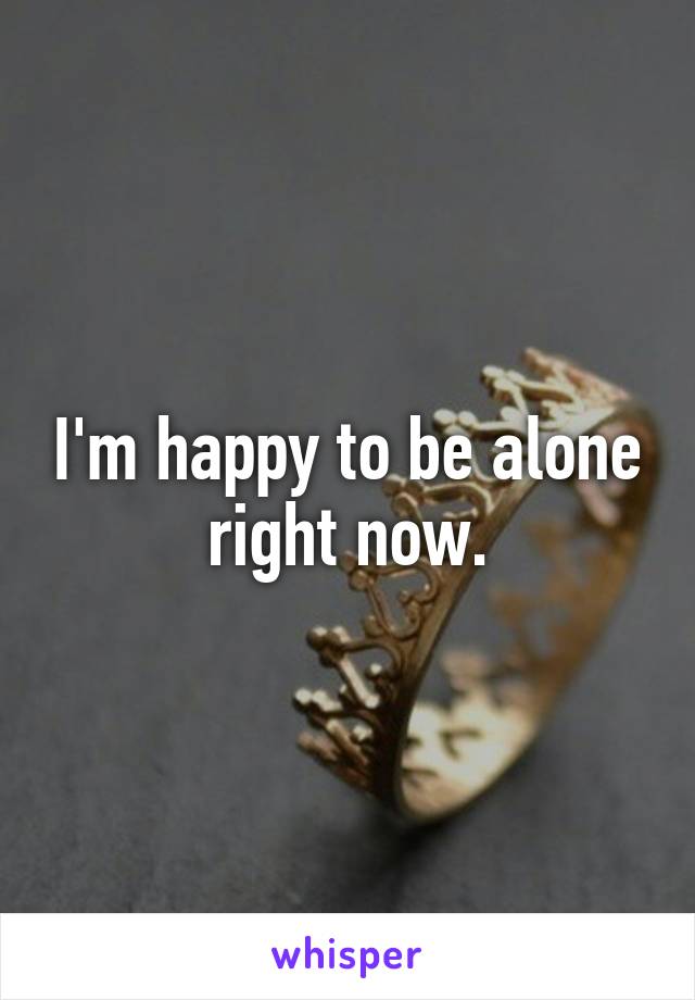 I'm happy to be alone right now.