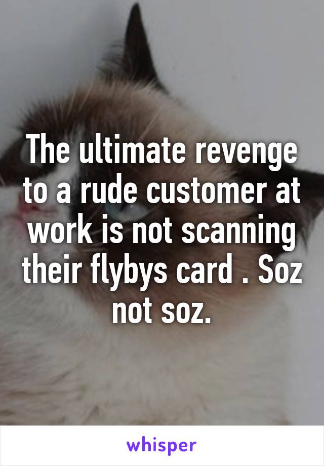 The ultimate revenge to a rude customer at work is not scanning their flybys card . Soz not soz.