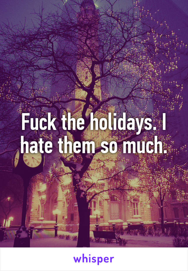 Fuck the holidays. I hate them so much.