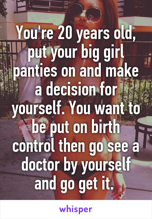 You're 20 years old, put your big girl panties on and make a decision for yourself. You want to be put on birth control then go see a doctor by yourself and go get it. 