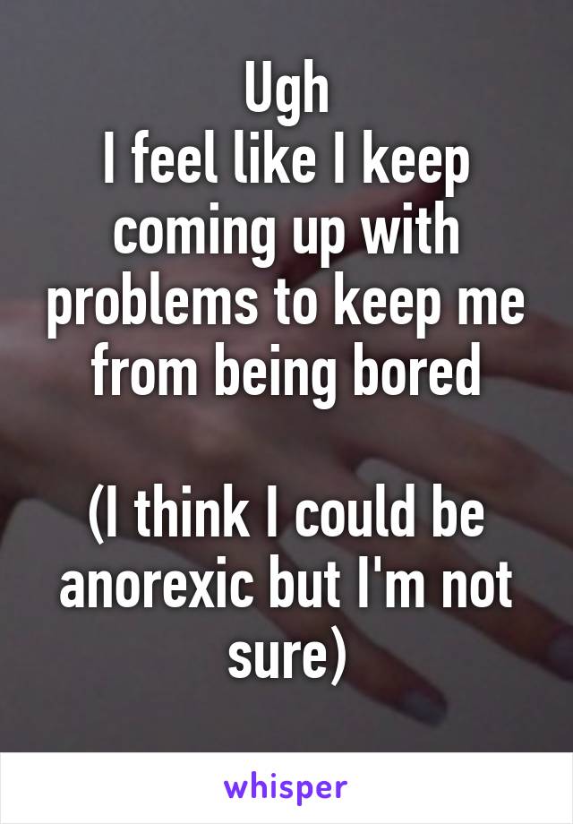 Ugh
I feel like I keep coming up with problems to keep me from being bored

(I think I could be anorexic but I'm not sure)
