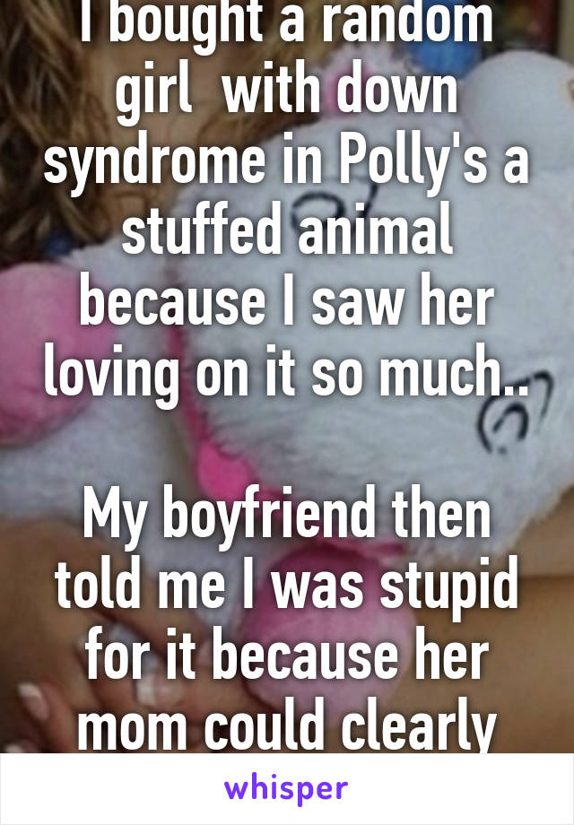 I bought a random girl  with down syndrome in Polly's a stuffed animal because I saw her loving on it so much..

My boyfriend then told me I was stupid for it because her mom could clearly afford it.