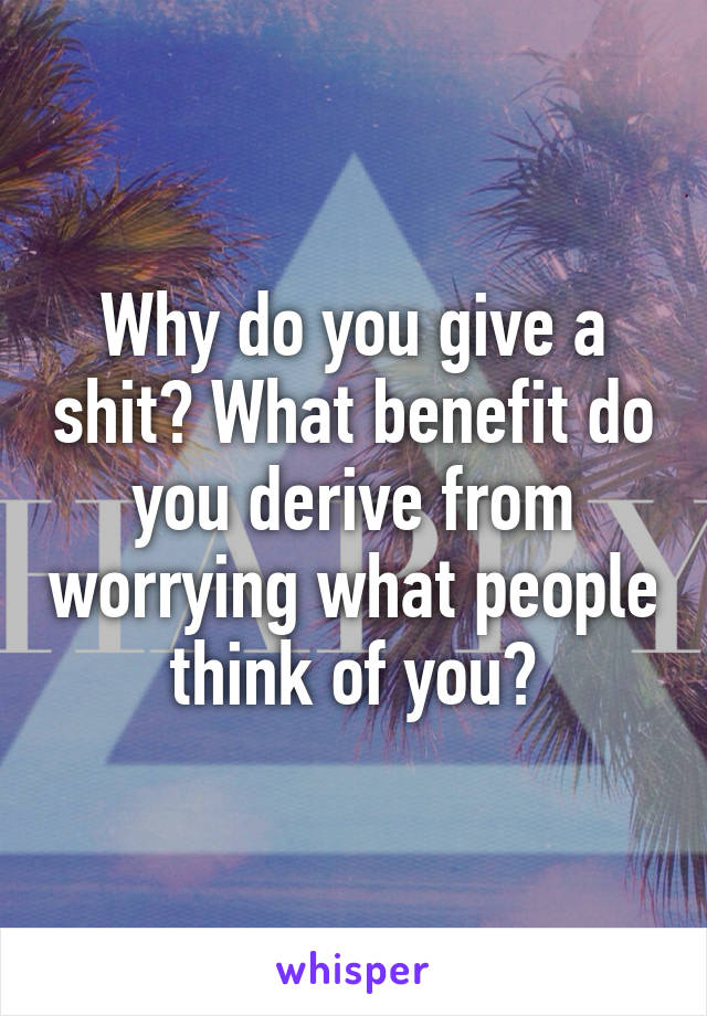 Why do you give a shit? What benefit do you derive from worrying what people think of you?