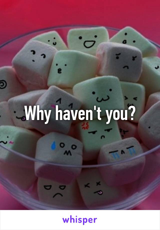 Why haven't you?