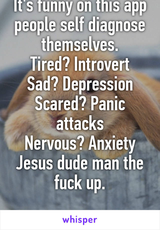 It's funny on this app people self diagnose themselves.
Tired? Introvert
Sad? Depression
Scared? Panic attacks
Nervous? Anxiety
Jesus dude man the fuck up.

even if you're a girl