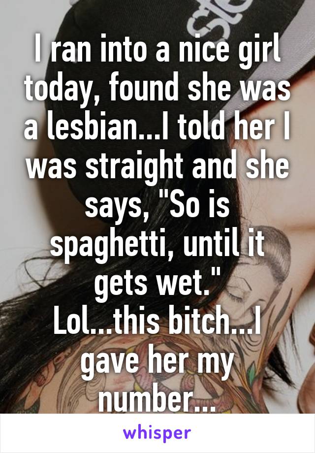 I ran into a nice girl today, found she was a lesbian...I told her I was straight and she says, "So is spaghetti, until it gets wet."
Lol...this bitch...I gave her my number...