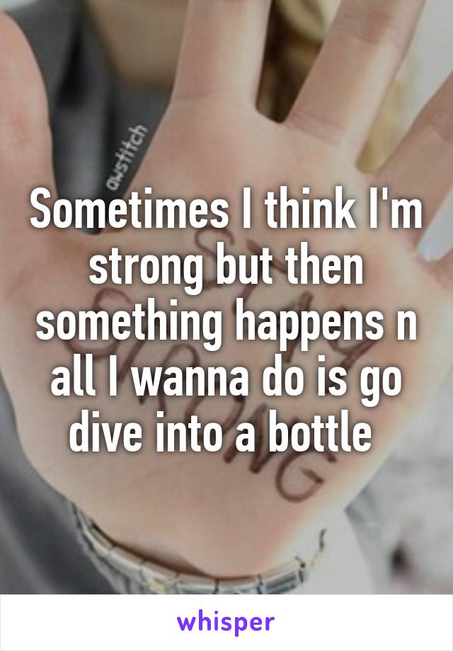 Sometimes I think I'm strong but then something happens n all I wanna do is go dive into a bottle 