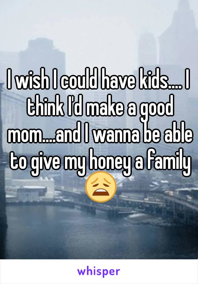 I wish I could have kids.... I think I'd make a good mom....and I wanna be able to give my honey a family 😩