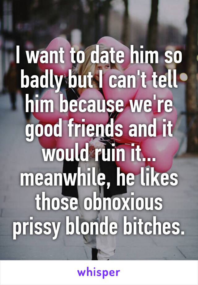 I want to date him so badly but I can't tell him because we're good friends and it would ruin it... meanwhile, he likes those obnoxious prissy blonde bitches.