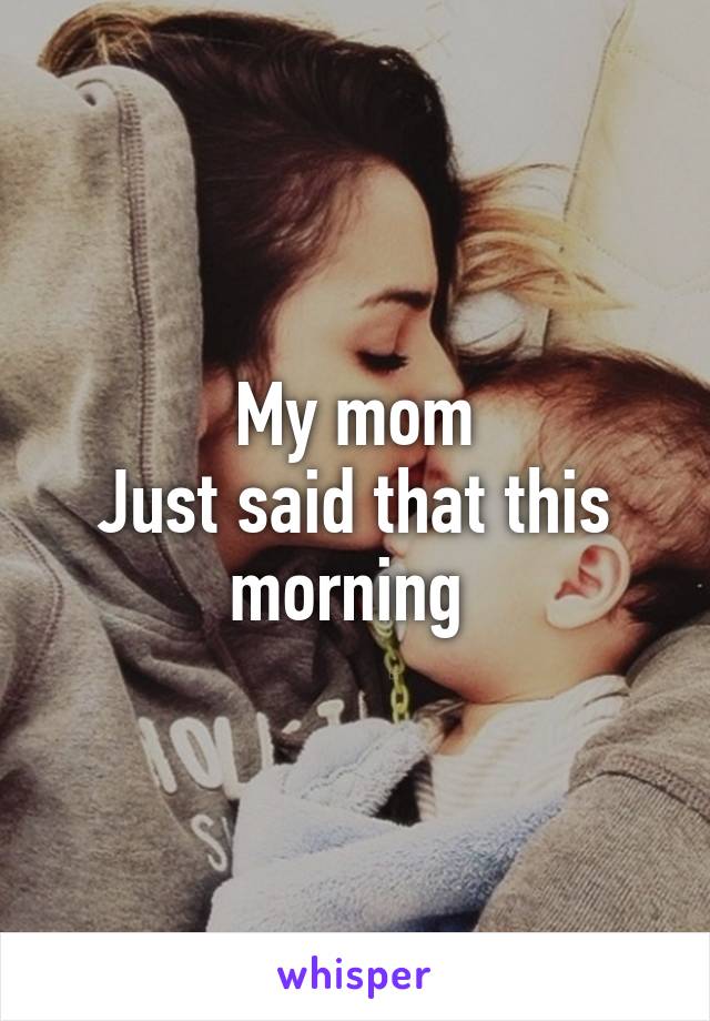 My mom
Just said that this morning 