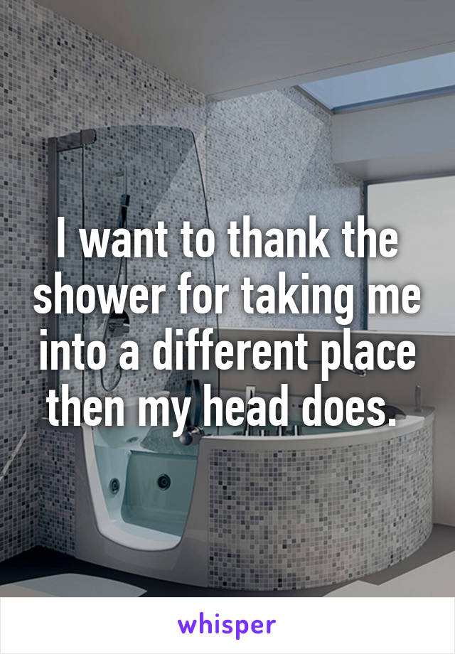 I want to thank the shower for taking me into a different place then my head does. 