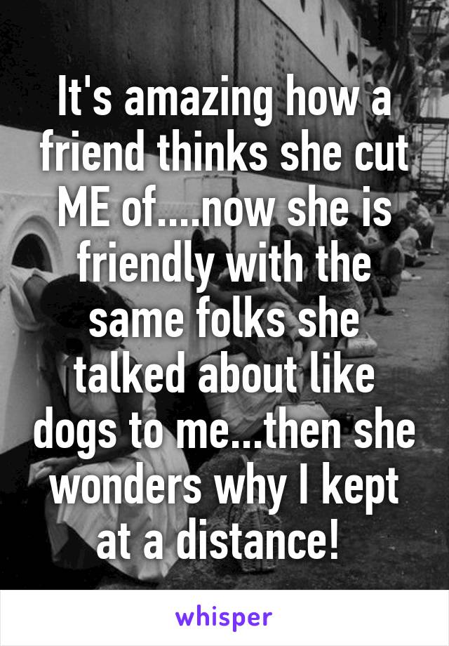 It's amazing how a friend thinks she cut ME of....now she is friendly with the same folks she talked about like dogs to me...then she wonders why I kept at a distance! 