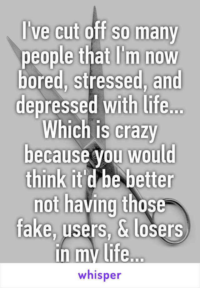 I've cut off so many people that I'm now bored, stressed, and depressed with life... Which is crazy because you would think it'd be better not having those fake, users, & losers in my life...