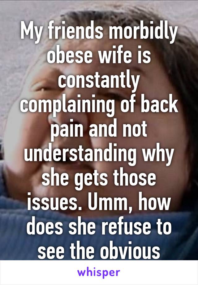 My friends morbidly obese wife is constantly complaining of back pain and not understanding why she gets those issues. Umm, how does she refuse to see the obvious