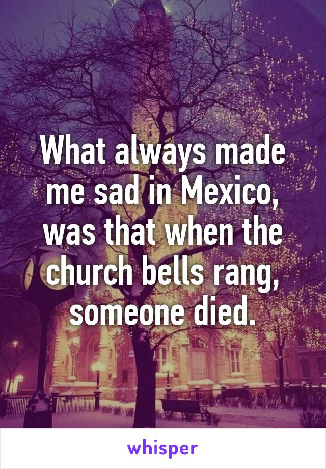 What always made me sad in Mexico, was that when the church bells rang, someone died.