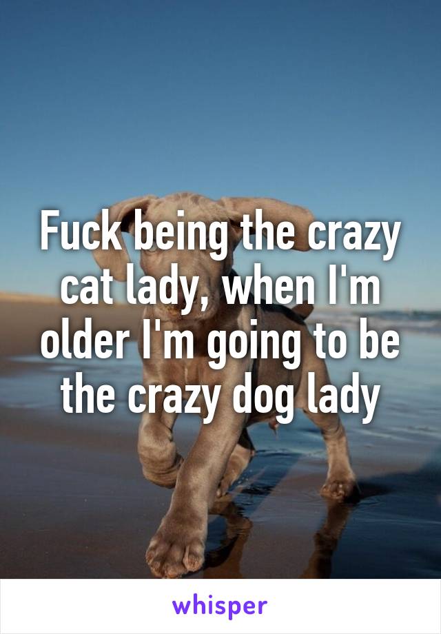 Fuck being the crazy cat lady, when I'm older I'm going to be the crazy dog lady