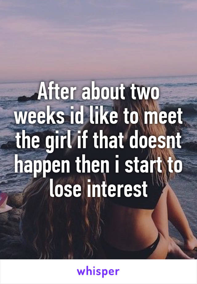 After about two weeks id like to meet the girl if that doesnt happen then i start to lose interest