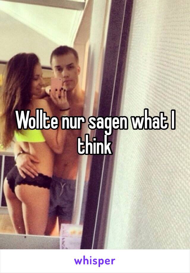 Wollte nur sagen what I think 