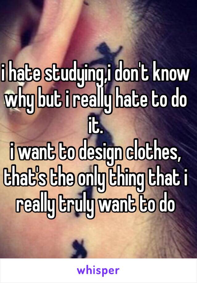 i hate studying,i don't know why but i really hate to do it.
i want to design clothes,
that's the only thing that i really truly want to do 