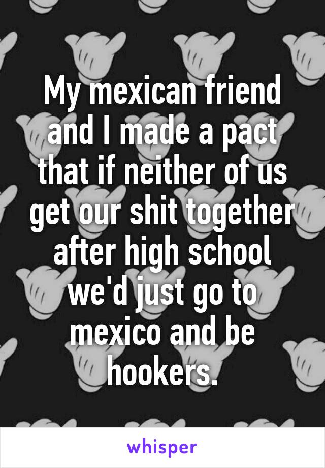 My mexican friend and I made a pact that if neither of us get our shit together after high school we'd just go to mexico and be hookers.