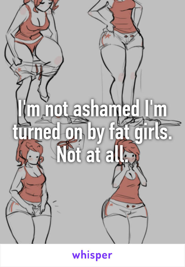 I'm not ashamed I'm turned on by fat girls. Not at all.