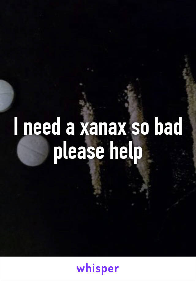 I need a xanax so bad please help