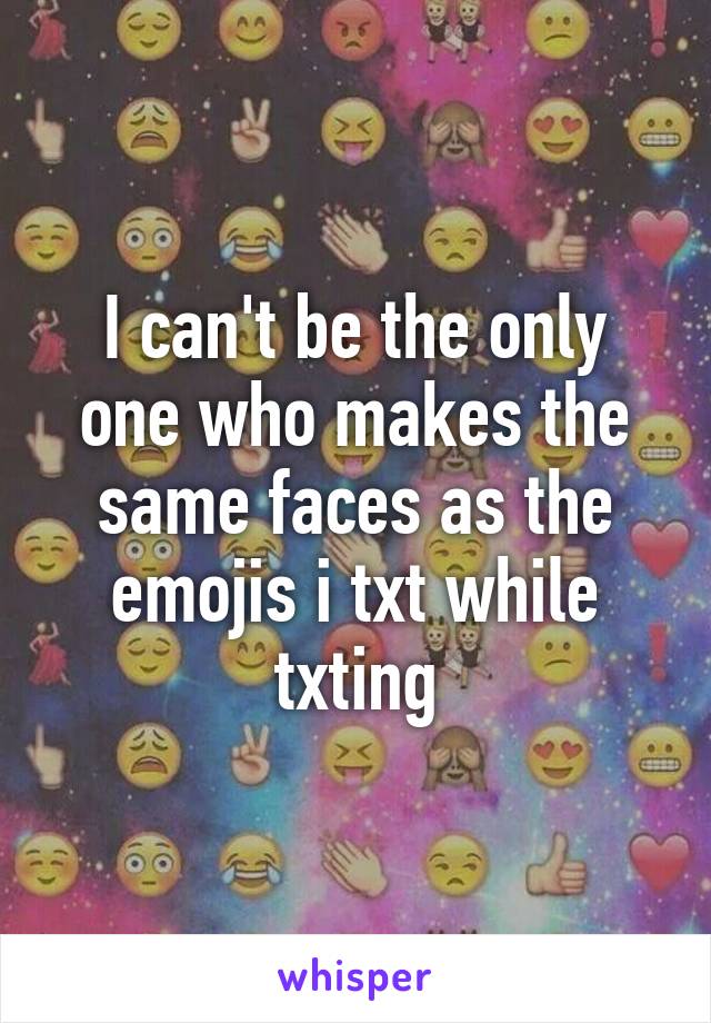 I can't be the only one who makes the same faces as the emojis i txt while txting