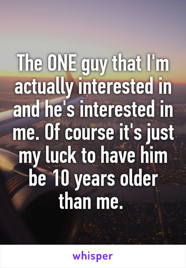 The ONE guy that I'm actually interested in and he's interested in me. Of course it's just my luck to have him be 10 years older than me. 