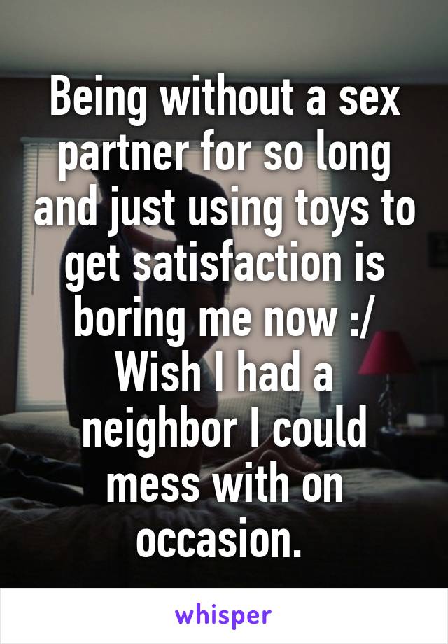 Being without a sex partner for so long and just using toys to get satisfaction is boring me now :/
Wish I had a neighbor I could mess with on occasion. 