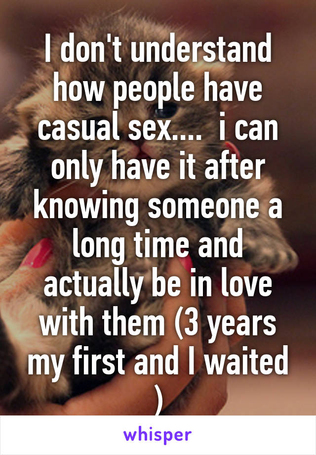 I don't understand how people have casual sex....  i can only have it after knowing someone a long time and actually be in love with them (3 years my first and I waited )