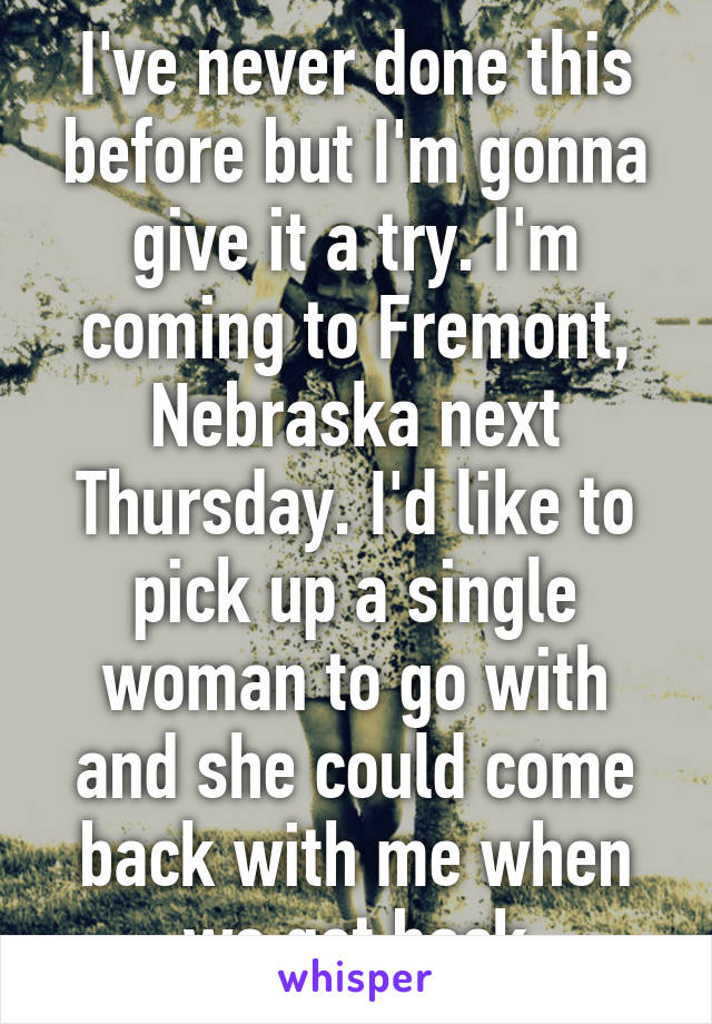 I've never done this before but I'm gonna give it a try. I'm coming to Fremont, Nebraska next Thursday. I'd like to pick up a single woman to go with and she could come back with me when we get back